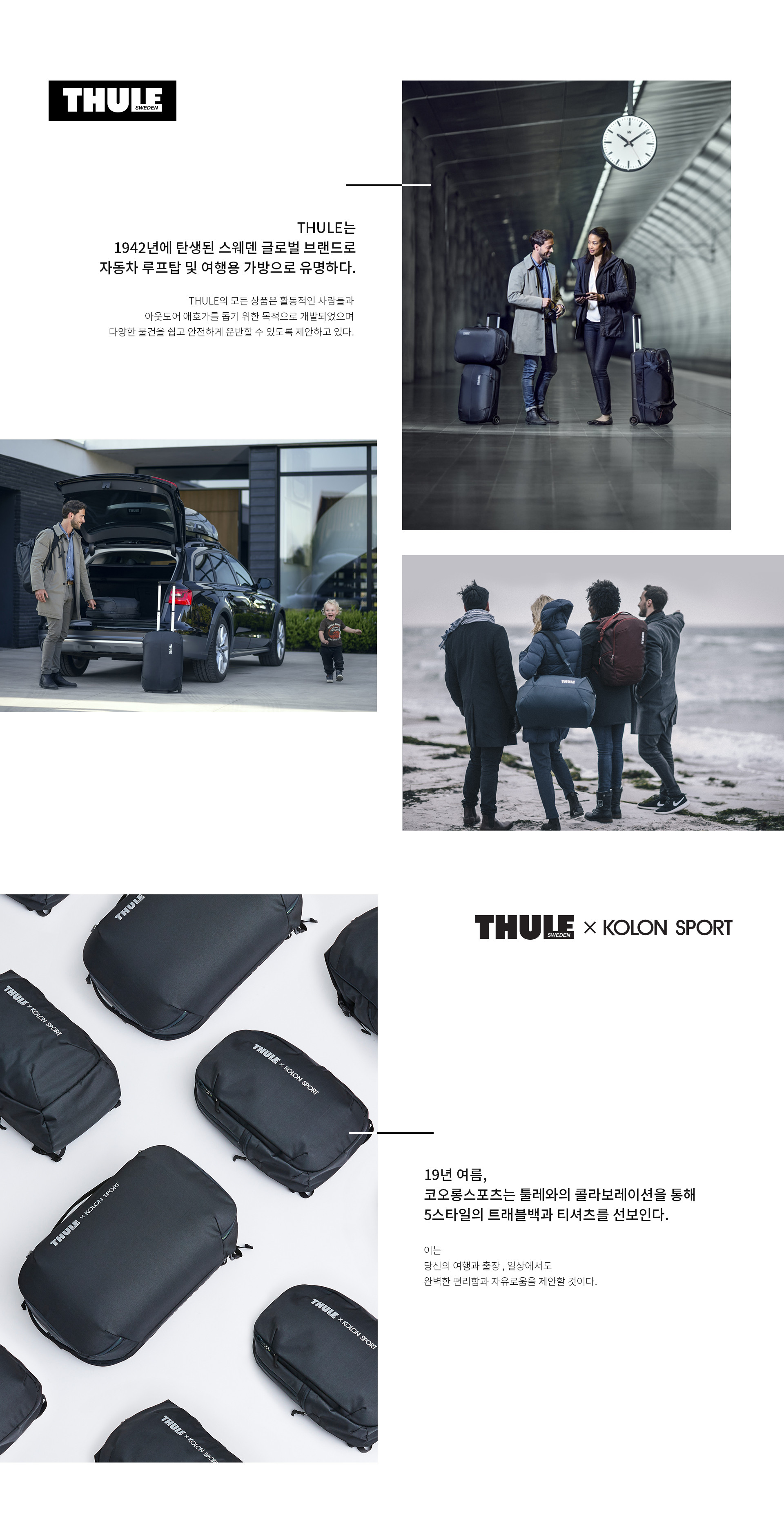 THULE는 1942년에 탄생된 스웨덴 글로벌 브랜드로 자동차 루프탑 및 여행용 가방으로 유명하다. THULE의 모든 상품은 활동적인 사람들과 아웃도어 애호가를 돕기 위한 목적으로 개발되었으며 다양한 물건을 쉽고 안전하게 운반할 수 있도록 제안하고 있다. | 19년 여름, 코오롱스포츠는 툴레와의 콜라보레이션을 통해 5스타일의 트래블백과 티셔츠를 선보인다. 이는 당신의 여행과 출장 , 일상에서도 완벽한 편리함과 자유로움을 제안할 것이다.
