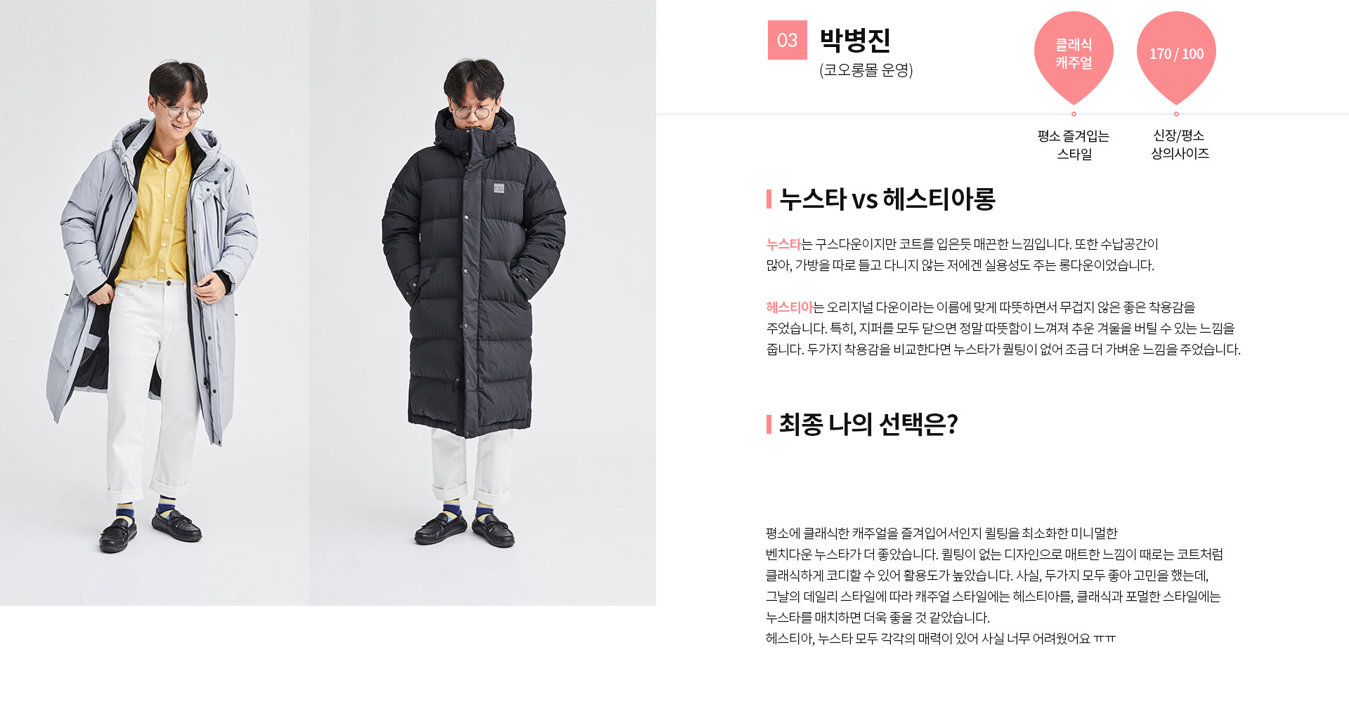 03 박병진(코오롱몰 운영) | 평소 즐겨입는 스타일 - 클래식 캐주얼 | 신장 / 평소 상의사이즈 - 170 / 100 | 누스타 vs 헤스티아롱 누스타는 구스다운이지만 코트를 입은듯 매끄한 느낌입니다. 또한 수납공간이 많아, 가방을 따로 들고 다니지 않는 저에서 실용성도 주는 롱다운이었습니다. 헤스티아는 오리지널 다운이라는 이름에 맞게 따뜻하면서 무겁지 않은 좋은 착용감을 주었습니다. 특히. 지퍼를 모두 닫으면 정말 따뜻함이 느껴져 추운 겨울을 버틸 수 있는 느낌을 줍니다.두가지 착용감을 비교한다면 누스타가 퀄팅이 없어 조금 더 가벼운 느낌을 주었습니다. | 최종 나의 선택은?