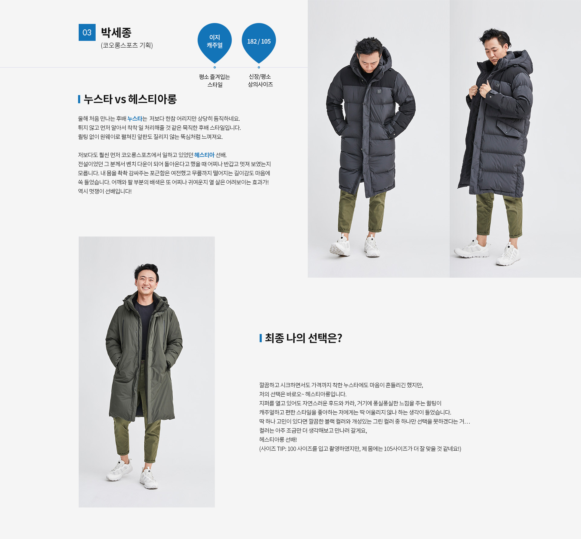 03 박세종(코오롱스포츠 기획) | 평소 즐겨입는 스타일 - 이지 캐주얼 | 신장 / 평소 상의사이즈 - 182 / 105 | 누스타 vs 헤스티아롱 올해 처음만나는 후배 누스타는 저보다 한참어리지만 상당히 듬직하네요. 튀지않고 먼저 알아서 착착 일처리해줄것 같은 묵직한 후배스타일입니다. 퀼팅없이 원웨이로 펼쳐진 앞판도 질리지 않는 뚝심처럼 느껴져요. 저보다도 훨씬 먼저 코오롱스포츠에서 일하고 있었던 헤스티아 선배. 전설이었던 그 분께서 벤치다운이 되어 돌아온다고 했을 때 어찌나 반갑고 멋져보였는지 모릅니다. 내 몸을 촥촥 감싸주는 포근함은 여전했고 무릎까지 떨어지는 길이감도 마음에 쏙 들었습니다. 어깨와 팔 부분의 배색은 또 어찌나 귀여운지 열 살은 어려보이는 효과가! 역시 멋쟁이 선배입니다! | 최종 나의 선택은?