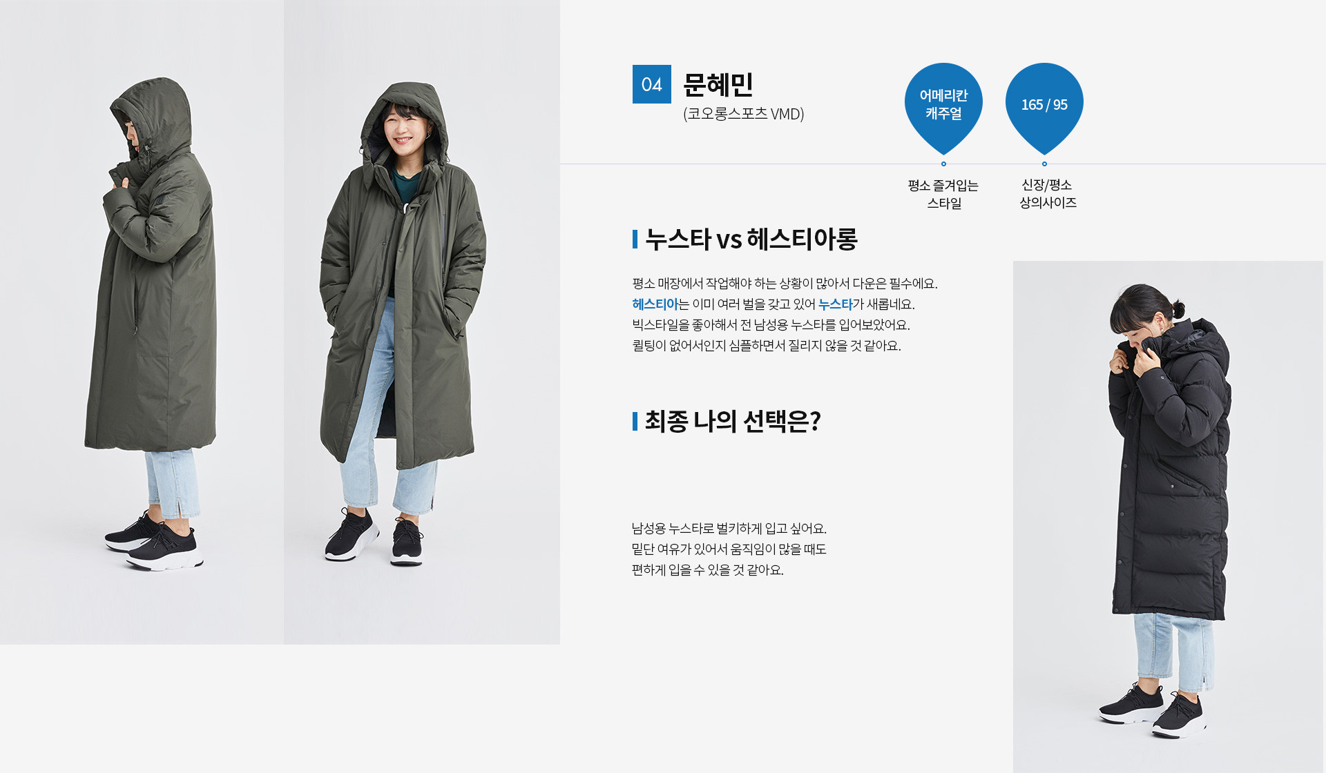 04 문혜민(코오롱스포츠 VMD) | 평소 즐겨입는 스타일 - 어메리칸 캐주얼 | 신장 / 평소 상의사이즈 - 165 / 95 | 누스타 vs 헤스티아롱 평소 매장에서 작업해야 하는 상황이 많아서 다운은 필수에요. 헤스티아는 이미 여러벌을 갖고있어 누스타가 새롭네요. 빅스타일을 좋아해서 전 남성용 누스타를 입어보았어요. 퀼팅이 없어서 인지 심플하면서 질리지 않을꺼 같아요. | 최종 나의 선택은?