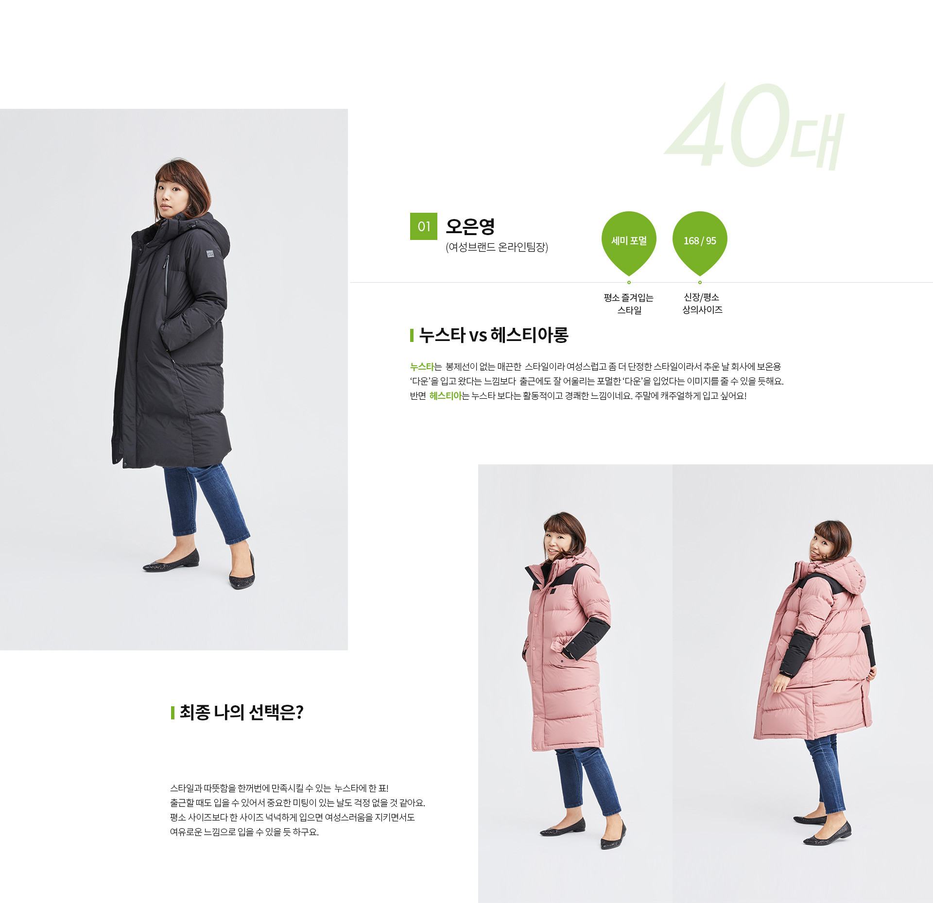 01 오은영(여성브랜드 온라인팀장) | 평소 즐겨입는 스타일 - 세미 포멀 | 신장 / 평소 상의사이즈 - 168 / 95 | 누스타 vs 헤스티아롱 | 최종 나의 선택은? 누스타는 봉제선이 없는 매끈한 스타일이라 여성스럽고 좀 더 단정한 스타일이라서 추운날 회사에 보온용 ‘다운’을 입고 왔다는 느낌보다 출근에도 잘어울리는 포멀한 ‘다운’을 입었다는 이미지를 줄수있을 듯해요. 반면 헤스티아 는 누스타 보다는 활동적이고 경쾌한 느낌이네요 주말에 캐주얼하게 입고 싶어요!