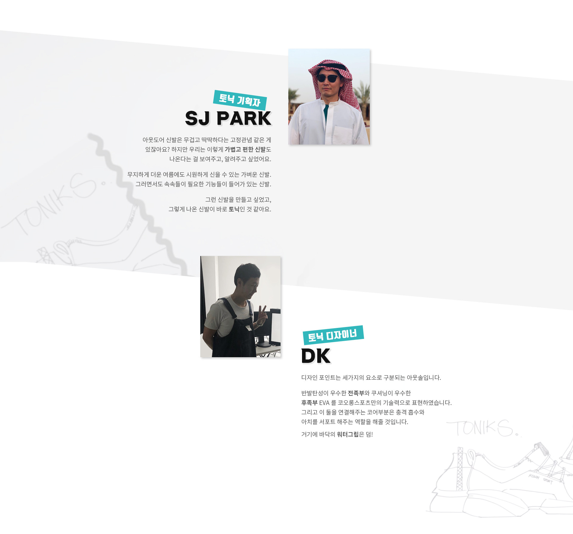 토닉 기획자 SJ PARK 아웃도어 신발은 무겁고 딱딱하다는 고정관념 같은 게 있잖아요? 하지만 우리는 이렇게 가볍고 편한 신발도 나온다는 걸 보여주고, 알려주고 싶었어요. 무지하게 더운 여름에도 시원하게 신을 수 있는 가벼운 신발. 그러면서도 속속들이 필요한 기능들이 들어가 있는 신발. 그런 신발을 만들고 싶었고, 그렇게 나온 신발이 바로 토닉인 것 같아요. | 토닉 디자이너 DK 디자인 포인트는 세가지의 요소로 구분되는 아웃솔입니다.반발탄성이 우수한 전족부와 쿠셔닝이 우수한 후족부 EVA 를 코오롱스포츠만의 기술력으로 표현하였습니다. 그리고 이 둘을 연결해주는 코어부분은 충격 흡수와 아치를 서포트 해주는 역할을 해줄 것입니다. 거기에 바닥의 워터그립은 덤!