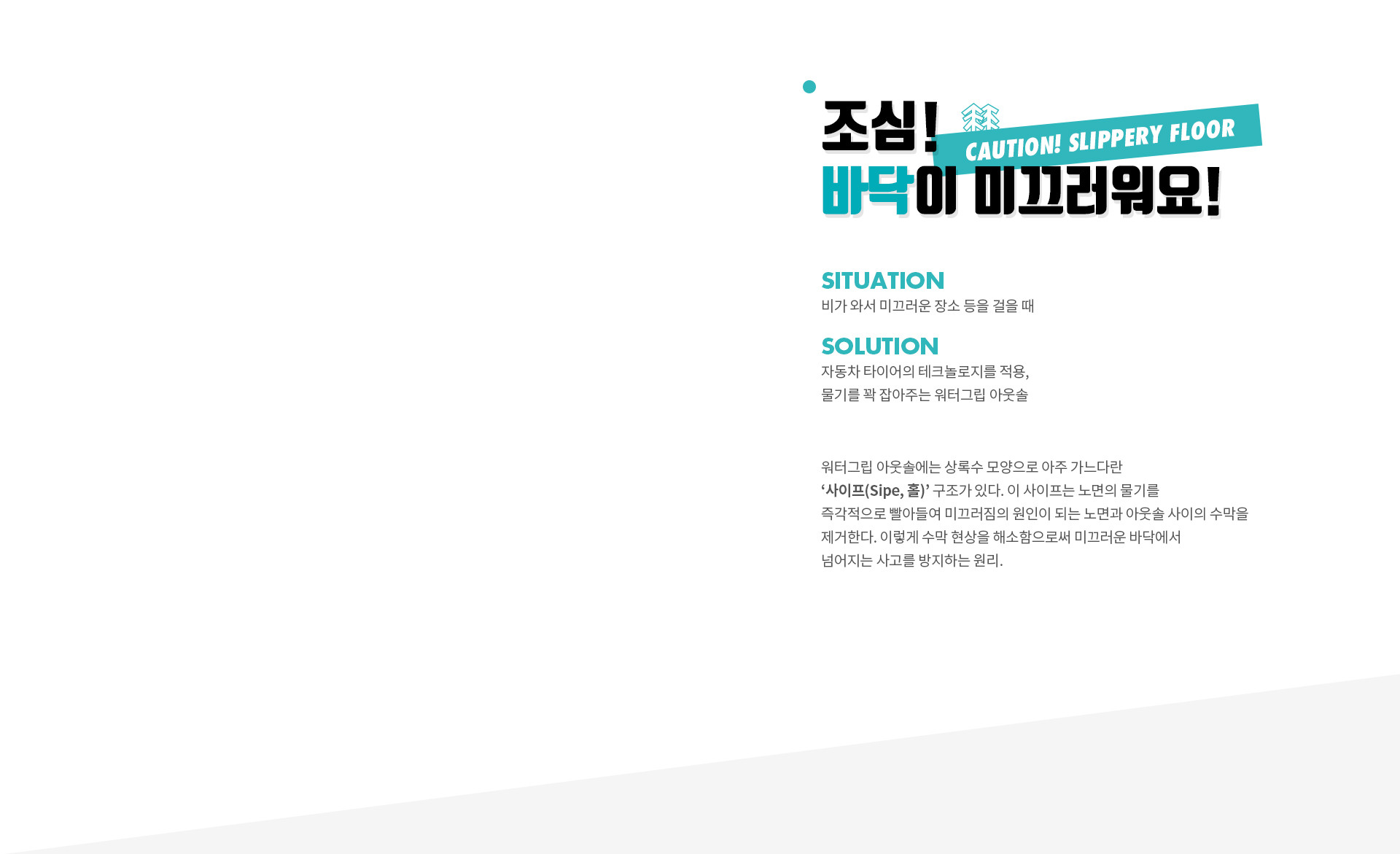 조심! 바닥이 미끄러워요! (CAUTION! SLIPPERY FLOOR) | SITUATION 비가 와서 미끄러운 장소 등을 걸을 때 | SOLUTION 자동차 타이어의 테크놀로지를 적용, 물기를 꽉 잡아주는 워터그립 아웃솔 | 워터그립 아웃솔에는 상록수 모양으로 아주 가느다란 ‘사이프(Sipe, 홀)’ 구조가 있다. 이 사이프는 노면의 물기를 즉각적으로 빨아들여 미끄러짐의 원인이 되는 노면과 아웃솔 사이의 수막을 제거한다. 이렇게 수막 현상을 해소함으로써 미끄러운 바닥에서 넘어지는 사고를 방지하는 원리.