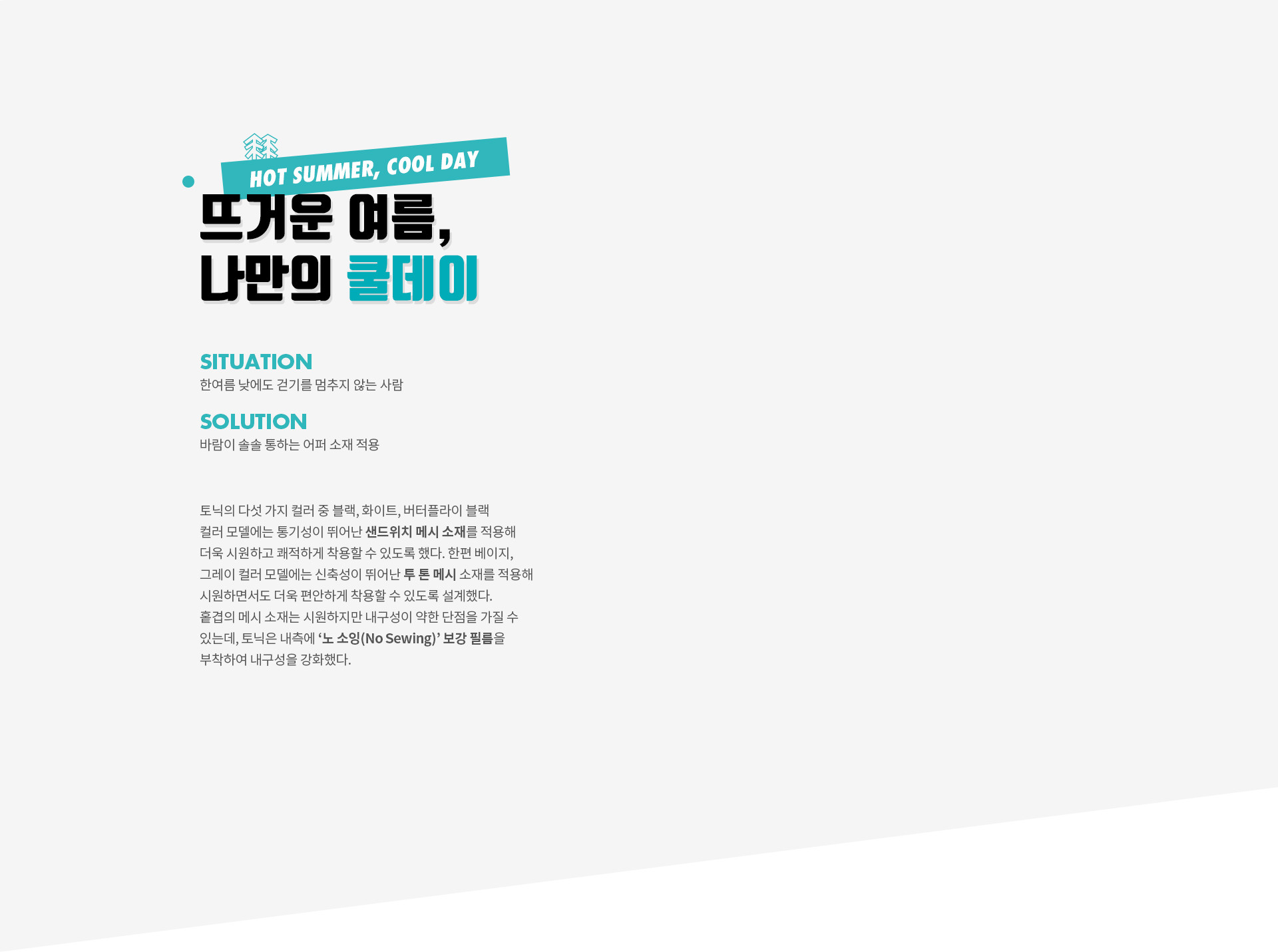뜨거운 여름, 나만의 쿨데이 (HOT SUMMER, COOL DAY) | SITUATION 한여름 낮에도 걷기를 멈추지 않는 사람 | SOLUTION 바람이 솔솔 통하는 어퍼 소재 적용 | 토닉의 다섯 가지 컬러 중 블랙, 화이트, 버터플라이 블랙 컬러 모델에는 통기성이 뛰어난 샌드위치 메시 소재를 적용해 더욱 시원하고 쾌적하게 착용할 수 있도록 했다. 한편 베이지, 그레이 컬러 모델에는 신축성이 뛰어난 투 톤 메시 소재를 적용해 시원하면서도 더욱 편안하게 착용할 수 있도록 설계했다. 홑겹의 메시 소재는 시원하지만 내구성이 약한 단점을 가질 수 있는데, 토닉은 내측에 ‘노 소잉(No Sewing)’ 보강 필름을 부착하여 내구성을 강화했다.