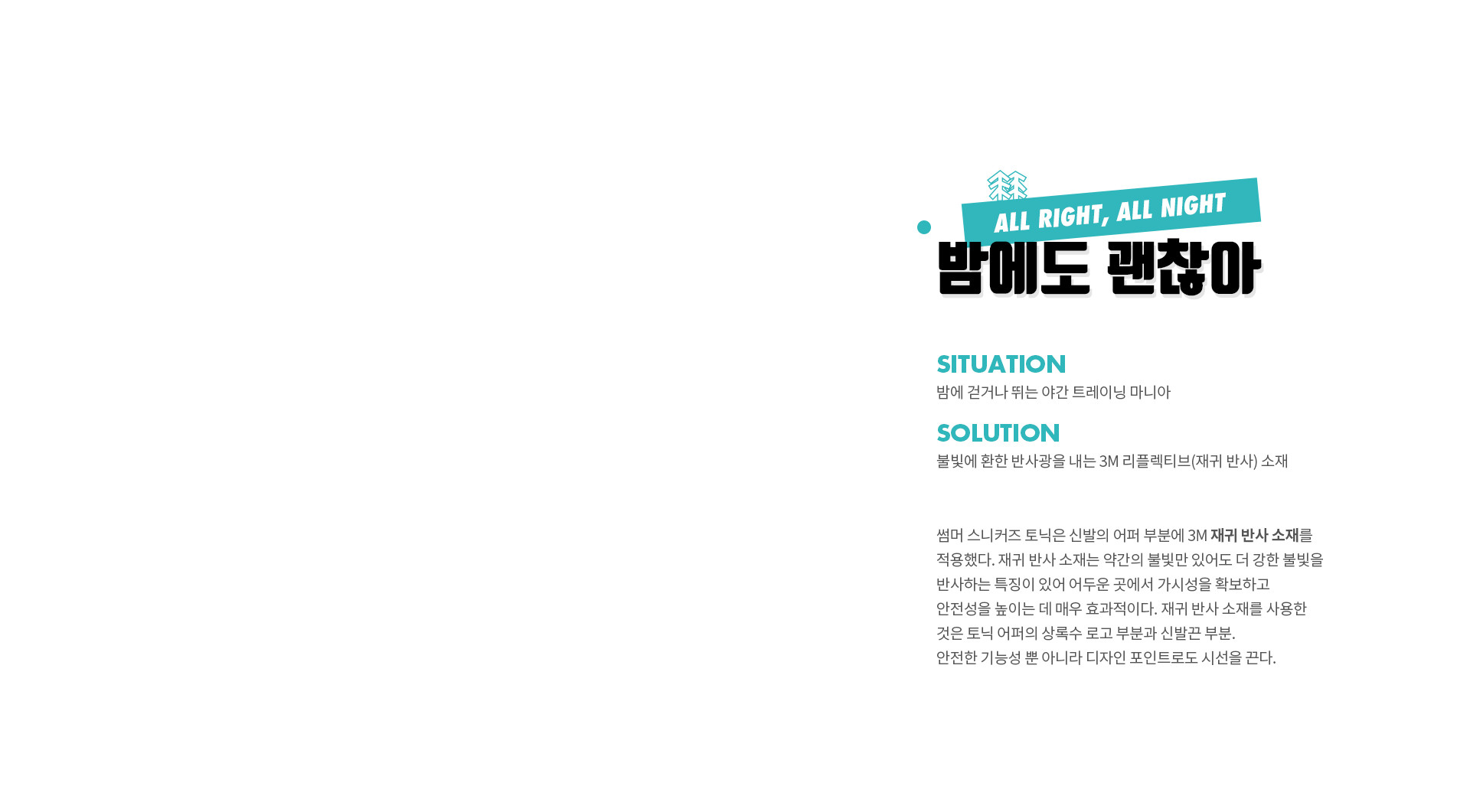 밤에도 괜찮아 (ALL RIGHT, ALL NIGHT) | SITUATION 밤에 걷거나 뛰는 야간 트레이닝 마니아 | SOLUTION 불빛에 환한 반사광을 내는 3M 리플렉티브(재귀 반사) 소재 | 썸머 스니커즈 토닉은 신발의 어퍼 부분에 3M 재귀 반사 소재를 적용했다. 재귀 반사 소재는 약간의 불빛만 있어도 더 강한 불빛을 반사하는 특징이 있어 어두운 곳에서 가시성을 확보하고 안전성을 높이는 데 매우 효과적이다. 재귀 반사 소재를 사용한 것은 토닉 어퍼의 상록수 로고 부분과 신발끈 부분. 안전한 기능성 뿐 아니라 디자인 포인트로도 시선을 끈다.