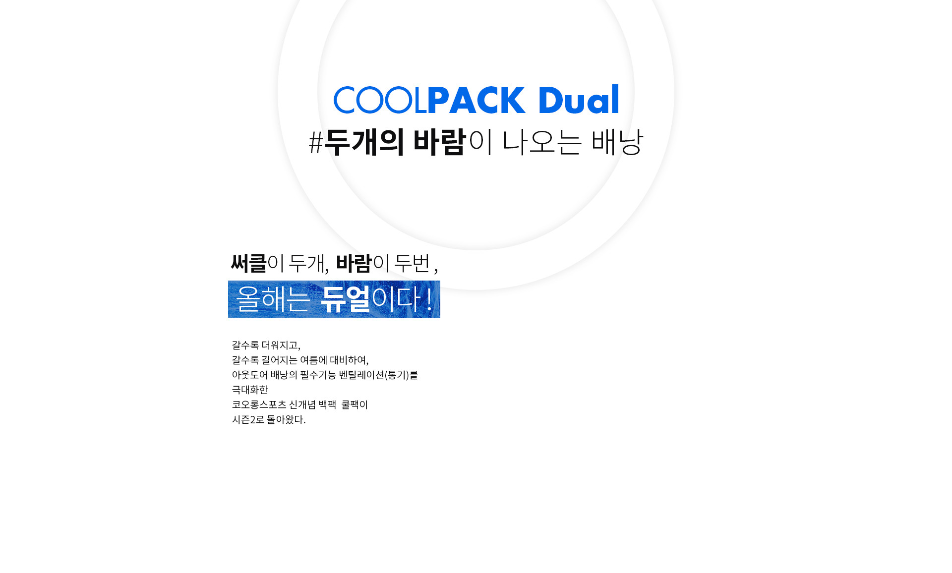 COOLPACK Dual #두개의 바람이 나오는 배낭 | 써클이 두개, 바람이 두번, 올해는 듀얼이다! 갈수록 더워지고, 갈수록 길어지는 여름에 대비하여, 아웃도어 배낭의 필수기능 벤틸레이션(통기)를 극대화한 코오롱스포츠 신개념 백팩 쿨팩이 시즌2로 돌아왔다.