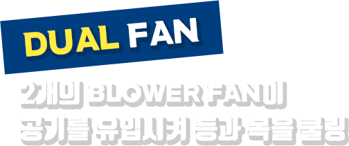 DUAL FAN | 2개의 BLOWER FAN이 공기를 유입시켜 등과 목을 쿨링