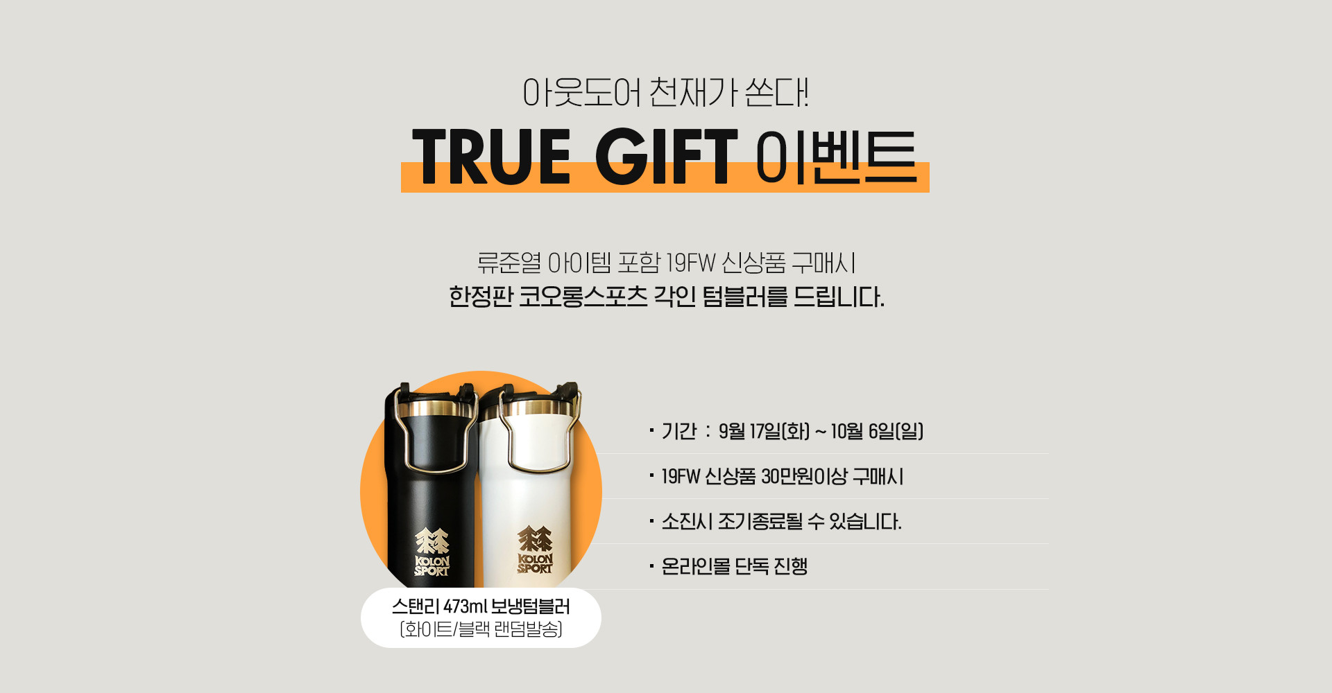 아웃도어 천재가 쏜다! TRUE GIFT 이벤트 | 류준열 아이템 포함 19FW 신상품 구매시 한정판 코오롱스포츠 각인 텀블러를 드립니다. | 스탠리 473ml 보냉텀블러(화이트/블랙 랜덤발송) | · 기간 : 9월 17일(화) ~ 30일(월) · 19FW 신상품 30만원 이상 구매시 · 소진시 조기종료될 수 있습니다. · 온라인몰 단독진행