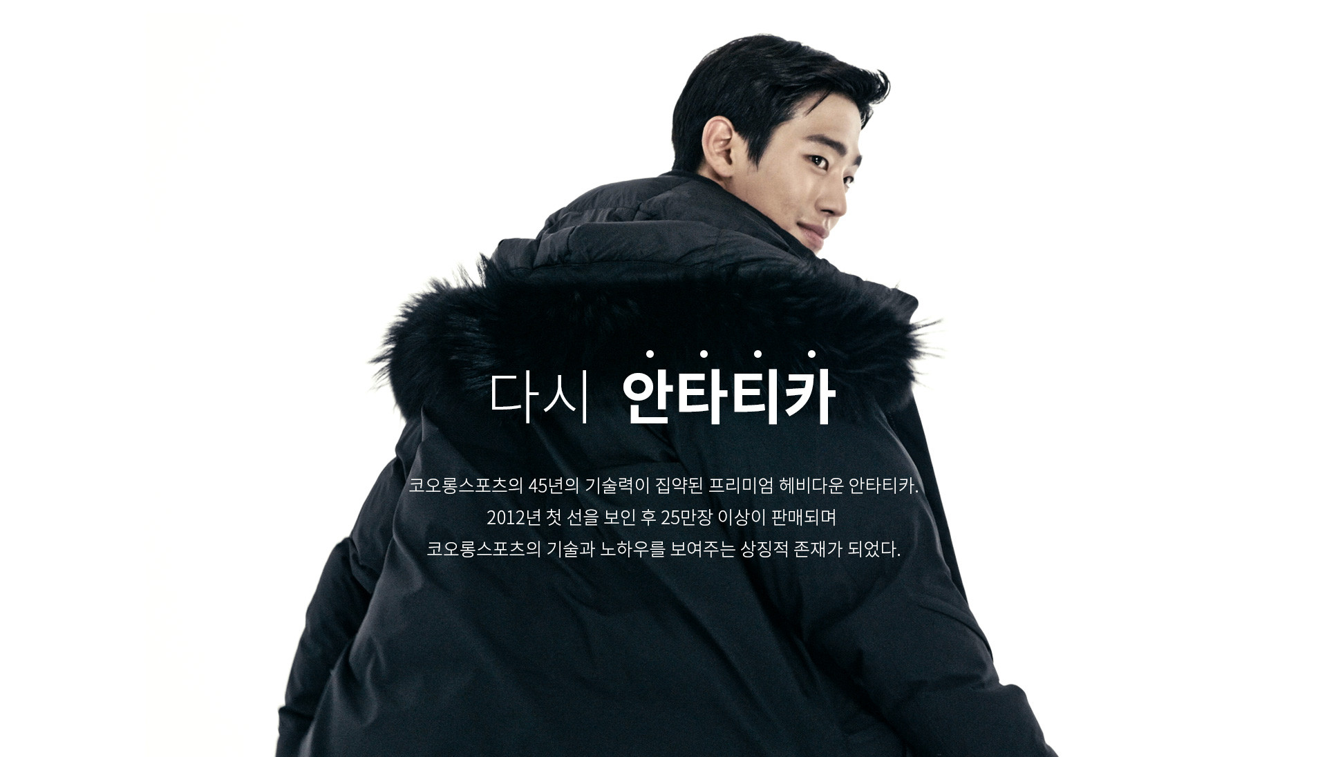 다시 안타티카 | 코오롱스포츠의 45년의 기술력이 집약된 프리미엄 헤비다운 안타티카. 2012년 첫 선을 보인 후 10만장 이상이 판매되며 코오롱스포츠의 기술과 노하우를 보여주는 상징적 존재가 되었다.