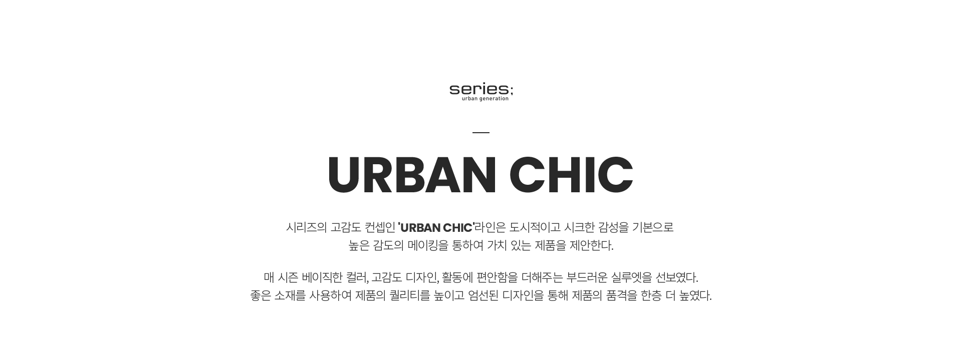 series; urban generation
URBAN CHIC
시리즈의 고감도 컨셉인 `URNBAN CHIC`라인은 도시적이고 시크한 감성을 기본으로 높은 감도의 메이킹을 통하여 가치 있는 제품을 제안한다.
매 시즌 베이직한 컬러, 고감도 디자인, 활동에 편안함을 더해주는 부드러운 실루엣을 선보였다.
좋은 소재를 사용하여 제품의 퀄리티를 높이고 엄선된 디자인을 통해 제품의 품격을 한층 더 높였다.