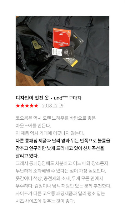디자인이 멋진 옷 und*** 구매자 2018.12.19 코오롱은 역시 오랜 노하우를 바탕으로 좋은 아웃도어를 만든다. 이 제품 역시 기대에 어긋나지 않는다. 다른 롱패딩 제품과 달리 앞과 뒤는 안쪽으로 볼륨을 감추고 옆구리만 낮게 드러내고 있어 신체곡선을 살리고 있다. 그래서 롱패딩임에도 차분하고 어느 때와 장소든지 무난하게 소화해낼 수 있다는 점이 가장 돋보인다. 옷감이나 색상, 충전재의 소재, 무게 모든 면에서 우수하다. 검정이나 남색 패딩만 있는 분께 추천한다. 사이즈가 다른 코오롱 패딩제품과 달리 평소 입는 셔츠 사이즈에 맞추는 것이 좋다.