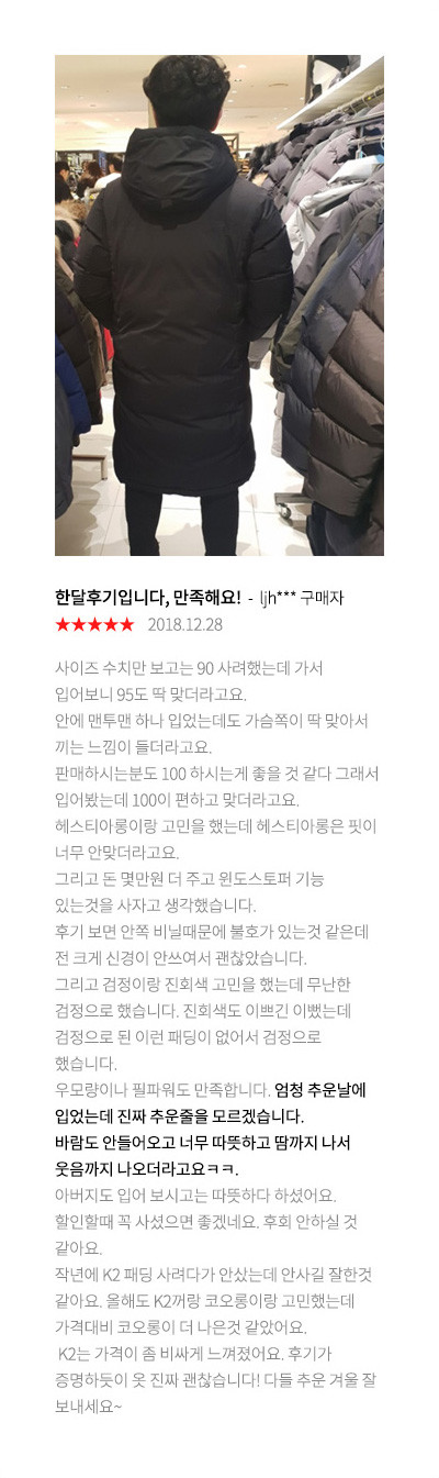 한달후기입니다, 만족해요! ljh*** 구매자 2018.12.28 사이즈 수치만 보고는 90 사려했는데 가서 입어보니 95도 딱 맞더라고요. 안에 맨투맨 하나 입었는데도 가슴쪽이 딱 맞아서 끼는 느낌이 들더라고요. 판매하시는분도 100 하시는게 좋을 것 같다 그래서 입어봤는데 100이 편하고 맞더라고요. 헤스티아롱이랑 고민을 했는데 헤스티아롱은 핏이 너무 안맞더라고요. 그리고 돈 몇만원 더 주고 윈도스토퍼 기능 있는것을 사자고 생각했습니다. 후기 보면 안쪽 비닐때문에 불호가 있는것 같은데 전 크게 신경이 안쓰여서 괜찮았습니다. 그리고 검정이랑 진회색 고민을 했는데 무난한 검정으로 했습니다. 진회색도 이쁘긴 이뻤는데 검정으로 된 이런 패딩이 없어서 검정으로 했습니다. 우모량이나 필파워도 만족합니다. 엄청 추운날에 입었는데 진짜 추운줄을 모르겠습니다. 바람도 안들어오고 너무 따뜻하고 땀까지 나서 웃음까지 나오더라고요ㅋㅋ. 아버지도 입어 보시고는 따뜻하다 하셨어요. 할인할때 꼭 사셨으면 좋겠네요. 후회 안하실 것 같아요. 작년에 K2 패딩 사려다가 안샀는데 안사길 잘한것 같아요. 올해도 K2꺼랑 코오롱이랑 고민했는데 가격대비 코오롱이 더 나은것 같았어요. K2는 가격이 좀 비싸게 느껴졌어요. 후기가 증명하듯이 옷 진짜 괜찮습니다! 다들 추운 겨울 잘 보내세요~
