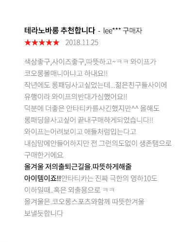 테라노바롱 추천합니다lee*** 구매자 2018.11.25 색상좋구,사이즈좋구,따뜻하고~ㅋㅋ 와이프가 코오롱몰매니아냐고 하내요!! 작년에도 롱패딩사고싶었는데...젊은친구들사이에 유행이라 와이프의반대가심했어요!! 덕분에 더좋은 안타티카를사긴했지만^^ 올해도 롱패딩을사고싶어 끝내구매하게되었습니다!! 와이프는어려보이고 애들처럼입는다고 내심맘에안들어하지만 전 그런의도없이 생존탬으로 구매한거에요 올겨울 저의출퇴근길을.따뜻하게해줄 아이템이죠!!안타티카는 진짜 극한의 영하10도 이하일때..혹은 외출용으로 ㅋㅋ 올겨울은.코오롱스포츠와함께 따뜻한겨울 보낼듯합니다