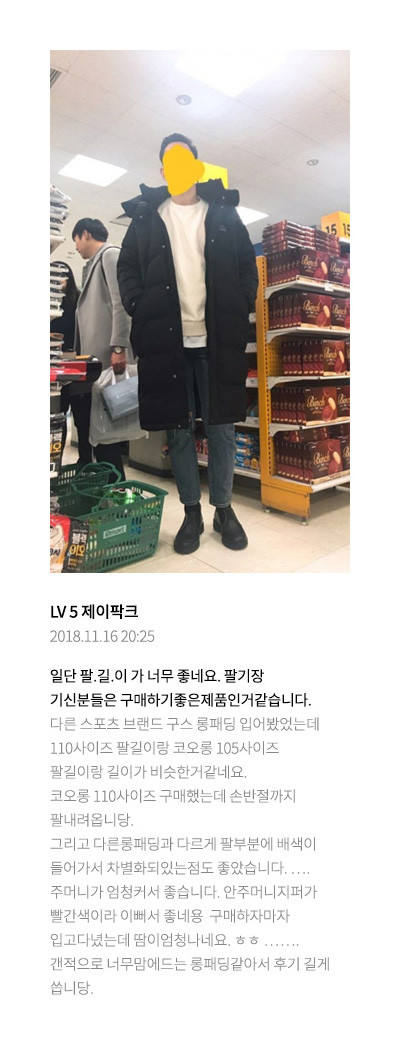 LV 5 제이팍크 2018.11.16 20:25 일단 팔.길.이 가 너무 좋네요. 팔기장 기신분들은 구매하기좋은제품인거같습니다. 다른 스포츠 브랜드 구스 롱패딩 입어봤었는데 110사이즈 팔길이랑 코오롱 105사이즈 팔길이랑 길이가 비슷한거같네요.코오롱 110사이즈 구매했는데 손반절까지 팔내려옵니당.그리고 다른롱패딩과 다르게 팔부분에 배색이 들어가서 차별화되있는점도 좋았습니다.….주머니가 엄청커서 좋습니다. 안주머니지퍼가 빨간색이라 이뻐서 좋네용 구매하자마자 입고다녔는데 땀이엄청나네요. ㅎㅎ…….갠적으로 너무맘에드는 롱패딩같아서 후기 길게 씁니당.