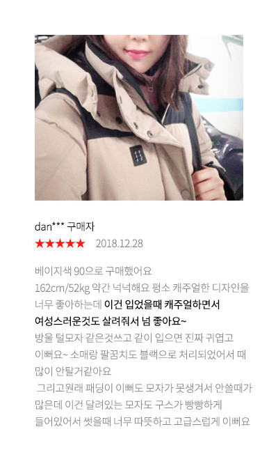 dan*** 구매자 2018.12.28 베이지색 90으로 구매했어요 162cm/52kg 약간 넉넉해요 평소 캐주얼한 디자인을 너무 좋아하는데 이건 입었을때 캐주얼하면서 여성스러운것도 살려줘서 넘 좋아요~ 방울 털모자 같은것쓰고 같이 입으면 진짜 귀엽고 이뻐요~ 소매랑 팔꿈치도 블랙으로 처리되었어서 때 많이 안탈거같아요 그리고원래 패딩이 이뻐도 모자가 못생겨서 안쓸때가 많은데 이건 달려있는 모자도 구스가 빵빵하게 들어있어서 썻을때 너무 따뜻하고 고급스럽게 이뻐요