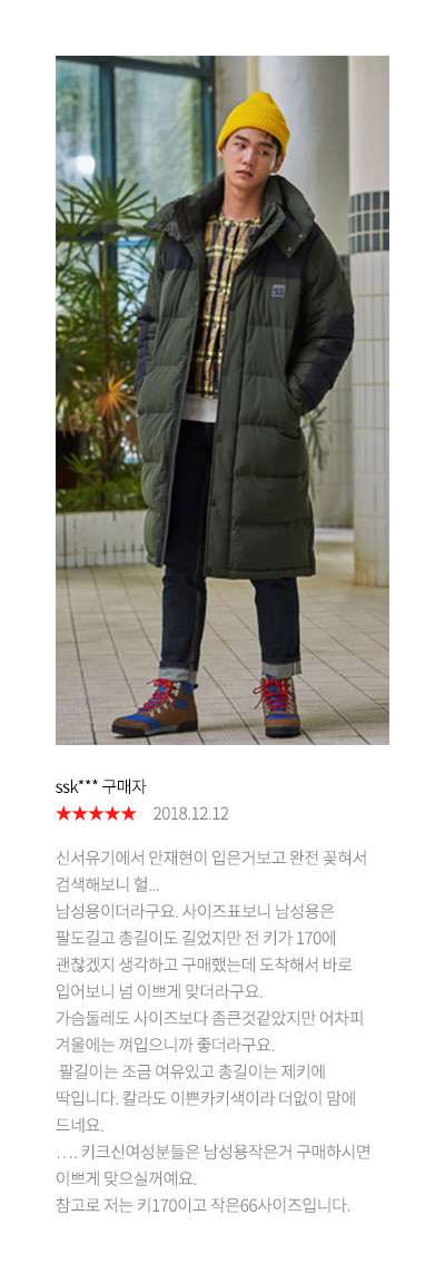 ssk*** 구매자 2018.12.12 신서유기에서 안재현이 입은거보고 완전 꽂혀서 검색해보니 헐... 남성용이더라구요. 사이즈표보니 남성용은 팔도길고 총길이도 길었지만 전 키가 170에 괜찮겠지 생각하고 구매했는데 도착해서 바로 입어보니 넘 이쁘게 맞더라구요. 가슴둘레도 사이즈보다 좀큰것같았지만 어차피 겨울에는 껴입으니까 좋더라구요. 팔길이는 조금 여유있고 총길이는 제키에 딱입니다. 칼라도 이쁜카키색이라 더없이 맘에 드네요.…. 키크신여성분들은 남성용작은거 구매하시면 이쁘게 맞으실꺼예요. 참고로 저는 키170이고 작은66사이즈입니다.