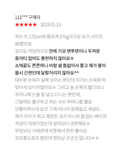 111*** 구매자 2019.01.13 저는 키 172cm에 몸무게 57kg이구요 요거 사이즈 90했어요 길이도 적당하구요 안에 기모 맨투맨이나 두꺼운 폴라티 입어도 불편하지 않아요ㅎ소매끝도 쫀쫀하니 바람 샐 틈없어서 좋고 제가 팔이 몹시 긴편인데 달랑거리지 않아요^^ 대부분 손목이 살짝 보이는 편인데 이거는 손목에 딱 맞아서 보이지않아요ㅎ 그리고 늘 손목이 짧다보니 주머니에 손을 잘 넣고 다니는 편인데..그럼에도 불구하고 저는 사선 주머니를 별로 안좋아하는데 요건 그게 아니라 맘에들고 색상도..제가 피부가 희고 깨끗한 과가 아니라 첨 입는 베이지 색상이 걱정이었는데 생각보다 갠춘해요ㅎ 무엇보다 가벼운데 따뜻해서 완전 좋아요 코오롱스포츠 첨인데 첫인상 굿굿굿 입니다ㅎㅎ